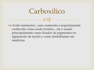 
 Acido metanoico , esse composto e popurlamente
conhecido como acido formico , ele e usado
principalmente como fixador de pigmentos no
tiginmento de tecido e como desinfetante em
medicina
Carboxilico
 