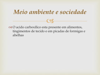 
 O acido carboxílico esta presente em alimentos,
tingimentos de tecido e em picadas de formigas e
abelhas
Meio ambiente e sociedade
 