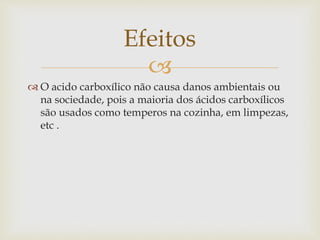 
 O acido carboxílico não causa danos ambientais ou
na sociedade, pois a maioria dos ácidos carboxílicos
são usados como temperos na cozinha, em limpezas,
etc .
Efeitos
 