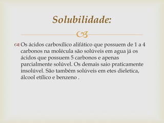 
 Os ácidos carboxílico alifático que possuem de 1 a 4
carbonos na molécula são solúveis em agua já os
ácidos que possuem 5 carbonos e apenas
parcialmente solúvel. Os demais saio praticamente
insolúvel. São também solúveis em etes dieletica,
álcool etílico e benzeno .
Solubilidade:
 