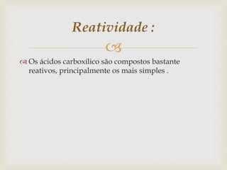 
 Os ácidos carboxílico são compostos bastante
reativos, principalmente os mais simples .
Reatividade :
 