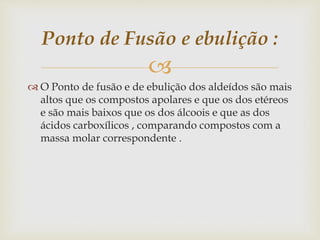 
 O Ponto de fusão e de ebulição dos aldeídos são mais
altos que os compostos apolares e que os dos etéreos
e são mais baixos que os dos álcoois e que as dos
ácidos carboxílicos , comparando compostos com a
massa molar correspondente .
Ponto de Fusão e ebulição :
 