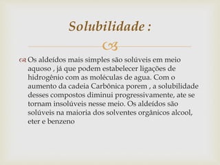 
 Os aldeídos mais simples são solúveis em meio
aquoso , já que podem estabelecer ligações de
hidrogênio com as moléculas de agua. Com o
aumento da cadeia Carbônica porem , a solubilidade
desses compostos diminui progressivamente, ate se
tornam insolúveis nesse meio. Os aldeídos são
solúveis na maioria dos solventes orgânicos alcool,
eter e benzeno
Solubilidade :
 