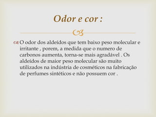 
 O odor dos aldeídos que tem baixo peso molecular e
irritante , porem, a medida que o numero de
carbonos aumenta, torna-se mais agradável . Os
aldeídos de maior peso molecular são muito
utilizados na indústria de cosméticos na fabricação
de perfumes sintéticos e não possuem cor .
Odor e cor :
 