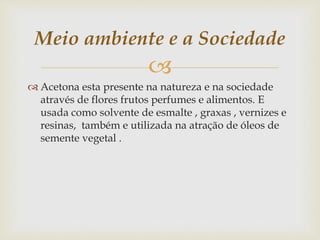 
Meio ambiente e a Sociedade
 Acetona esta presente na natureza e na sociedade
através de flores frutos perfumes e alimentos. E
usada como solvente de esmalte , graxas , vernizes e
resinas, também e utilizada na atração de óleos de
semente vegetal .
 