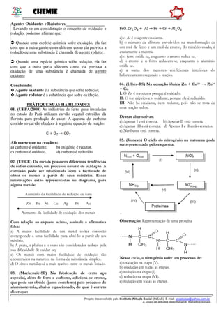 Chemie
______________________________________________________
Projeto desenvolvido pelo Instituto Atitude Social (INSAS). E-mail: projetoise@yahoo.com.br
A união de atitudes determinando trabalhos sociais.
Agentes Oxidantes e Redutores___________________
Levando-se em consideração o conceito de oxidação e
redução, podemos afirmar que:
 Quando uma espécie química sofre oxidação, ela faz
com que a outra ganhe esses elétrons como ela provoca a
redução de uma substância é chamada de agente redutor.
 Quando uma espécie química sofre redução, ela faz
com que a outra perca elétrons como ela provoca a
oxidação de uma substância é chamada de agente
oxidante.
Concluindo:
 Agente oxidante é a substância que sofre redução;
 Agente redutor é a substância que sofre oxidação.
PRÁTIQUE SUAS HABILIDADES
01. (UEPA/2008) As indústrias de ferro gusa instaladas
no estado do Pará utilizam carvão vegetal extraídos da
floresta para produção de calor. A queima do carbono
contido no carvão obedece à seguinte equação de reação:
Afirma-se que na reação o:
a) carbono é oxidante. b) oxigênio é redutor.
c) carbono é oxidado. d) carbono é reduzido.
02. (UECE) Os metais possuem diferentes tendências
de sofrer corrosão, um processo natural de oxidação. A
corrosão pode ser relacionada com a facilidade de
obter os metais a partir de seus minérios. Essas
informações estão representadas no diagrama, para
alguns metais:
Aumento da facilidade de redução de íons
Zn Fe Ni Cu Ag Pt Au
Aumento da facilidade de oxidação dos metais
Com relação ao exposto acima, assinale a afirmativa
falsa:
a) A maior facilidade de um metal sofrer corrosão
corresponde a uma facilidade para obtê-lo a partir de seu
minério.
b) A prata, a platina e o ouro são considerados nobres pela
sua dificuldade de oxidar-se;
c) Os metais com maior facilidade de oxidação são
encontrados na natureza na forma de substância simples.
d) O zinco metálico é o mais reativo entre os metais listado.
03. (Mackenzie-SP) Na fabricação de certo aço
especial, além de ferro e carbono, adiciona-se cromo,
que pode ser obtido (junto com ferro) pelo processo de
aluminotermia, abaixo equacionado, do qual é correto
dizer que:
a) o Al é o agente oxidante.
b) o número de elétrons envolvidos na transformação de
um mol de ferro e um mol de cromo, do minério usado, é
exatamente a mesma.
c) o ferro oxida-se, enquanto o cromo reduz-se.
d) o cromo e o ferro reduzem-se, enquanto o alumínio
oxida-se.
e) a soma dos menores coeficientes interiores do
balanceamento segundo a reação.
04. (Ulbra-RS) Na equação iônica Zn + Cu2+ → Zn2+
+ Cu
I. O Zn é o redutor porque é oxidado.
II. O íon cúprico e o oxidante, porque ele é reduzido.
III. Não há oxidante, nem redutor, pois não se trata de
uma reação redox.
Dessas alternativas:
a) Apenas I está correta. b) Apenas II está correta.
c) Apenas III está correta. d) Apenas I e II estão corretas.
e) Nenhuma está correta.
05. (Vunesp) O ciclo do nitrogênio na natureza pode
ser representado pelo esquema.
Observação: Representação de uma proteína
Nesse ciclo, o nitrogênio sofre um processo de:
a) oxidação na etapa (V).
b) oxidação em todas as etapas.
c) redução na etapa (I).
d) redução na etapa (VI).
e) redução em todas as etapas.
 