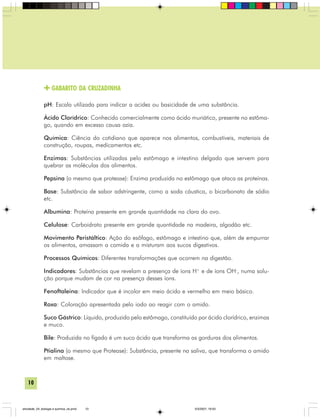 10
GABARITO DA CRUZADINHA
pH: Escala utilizada para indicar a acidez ou basicidade de uma substância.
Ácido Clorídrico: Conhecido comercialmente como ácido muriático, presente no estôma-
go, quando em excesso causa azia.
Química: Ciência do cotidiano que aparece nos alimentos, combustíveis, materiais de
construção, roupas, medicamentos etc.
Enzimas: Substâncias utilizadas pelo estômago e intestino delgado que servem para
quebrar as moléculas dos alimentos.
Pepsina (o mesmo que protease): Enzima produzida no estômago que ataca as proteínas.
Base: Substância de sabor adstringente, como a soda cáustica, o bicarbonato de sódio
etc.
Albumina: Proteína presente em grande quantidade na clara do ovo.
Celulose: Carboidrato presente em grande quantidade na madeira, algodão etc.
Movimento Peristáltico: Ação do esôfago, estômago e intestino que, além de empurrar
os alimentos, amassam a comida e a misturam aos sucos digestivos.
Processos Químicos: Diferentes transformações que ocorrem na digestão.
Indicadores: Substâncias que revelam a presença de íons H+
e de íons OH-
, numa solu-
ção porque mudam de cor na presença desses íons.
Fenoftaleina: Indicador que é incolor em meio ácido e vermelho em meio básico.
Roxa: Coloração apresentada pelo iodo ao reagir com o amido.
Suco Gástrico: Líquido, produzido pelo estômago, constituído por ácido clorídrico, enzimas
e muco.
Bile: Produzida no fígado é um suco ácido que transforma as gorduras dos alimentos.
Ptialina (o mesmo que Protease): Substância, presente na saliva, que transforma o amido
em maltose.
atividade_04_biologia e quimica_ok.pmd 5/3/2007, 16:0310
 