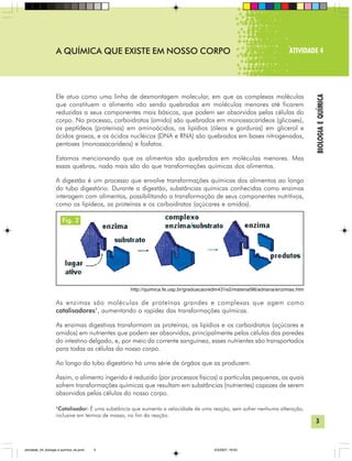 3
BIOLOGIAEQUÍMICA
A QUÍMICA QUE EXISTE EM NOSSO CORPO ATIVIDADE 4
Ele atua como uma linha de desmontagem molecular, em que as complexas moléculas
que constituem o alimento vão sendo quebradas em moléculas menores até ficarem
reduzidas a seus componentes mais básicos, que podem ser absorvidos pelas células do
corpo. No processo, carboidratos (amido) são quebrados em monossacarídeos (glicoses),
os peptídeos (proteínas) em aminoácidos, os lipídios (óleos e gorduras) em glicerol e
ácidos graxos, e os ácidos nucléicos (DNA e RNA) são quebrados em bases nitrogenadas,
pentoses (monossacarídeos) e fosfatos.
Estamos mencionando que os alimentos são quebrados em moléculas menores. Mas
essas quebras, nada mais são do que transformações químicas dos alimentos.
A digestão é um processo que envolve transformações químicas dos alimentos ao longo
do tubo digestório. Durante a digestão, substâncias químicas conhecidas como enzimas
interagem com alimentos, possibilitando a transformação de seus componentes nutritivos,
como os lipídeos, as proteínas e os carboidratos (açúcares e amidos).
http://quimica.fe.usp.br/graduacao/edm431e2/material98/adriana/enzimas.htm
As enzimas são moléculas de proteínas grandes e complexas que agem como
catalisadores1
, aumentando a rapidez das transformações químicas.
As enzimas digestivas transformam as proteínas, os lipídios e os carboidratos (açúcares e
amidos) em nutrientes que podem ser absorvidos, principalmente pelas células das paredes
do intestino delgado, e, por meio da corrente sanguínea, esses nutrientes são transportados
para todas as células do nosso corpo.
Ao longo do tubo digestório há uma série de órgãos que as produzem.
Assim, o alimento ingerido é reduzido (por processos físicos) a partículas pequenas, as quais
sofrem transformações químicas que resultam em substâncias (nutrientes) capazes de serem
absorvidas pelas células do nosso corpo.
1
Catalisador: É uma substância que aumenta a velocidade de uma reação, sem sofrer nenhuma alteração,
inclusive em termos de massa, no fim da reação.
Fig. 2
atividade_04_biologia e quimica_ok.pmd 5/3/2007, 16:033
 
