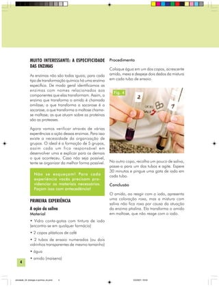 4
MUITO INTERESSANTE: A ESPECIFICIDADE
DAS ENZIMAS
As enzimas não são todas iguais; para cada
tipo de transformação química há uma enzima
específica. De modo geral identificamos as
enzimas com nomes relacionados aos
componentes que elas transformam. Assim, a
enzima que transforma o amido é chamada
amilase; a que transforma a sacarose é a
sacarase; a que transforma a maltose chama-
se maltase; as que atuam sobre as proteínas
são as proteases.
Agora vamos verificar através de várias
experiências a ação dessas enzimas. Para isso
existe a necessidade da organização de
grupos. O ideal é a formação de 5 grupos,
assim cada um fica responsável em
desenvolver uma e explicar para os demais
o que aconteceu. Caso não seja possível,
tente se organizar da melhor forma possível.
PRIMEIRA EXPERIÊNCIA
A ação da saliva
Material
• Vidro conta-gotas com tintura de iodo
(encontra-se em qualquer farmácia)
• 2 copos plásticos de café
• 2 tubos de ensaio numerados (ou dois
vidrinhos transparentes de mesmo tamanho)
• água
• amido (maisena)
Procedimento
Coloque água em um dos copos, acrescente
amido, mexa e despeje dois dedos da mistura
em cada tubo de ensaio.
No outro copo, recolha um pouco de saliva,
passe-a para um dos tubos e agite. Espere
30 minutos e pingue uma gota de iodo em
cada tubo.
Conclusão
O amido, ao reagir com o iodo, apresenta
uma coloração roxa, mas a mistura com
saliva não fica roxa por causa da atuação
da enzima ptialina. Ela transforma o amido
em maltose, que não reage com o iodo.
Não se esqueçam! Para cada
experiência vocês precisam pro-
videnciar os materiais necessários.
Façam isso com antecedência!
Fig. 4
atividade_04_biologia e quimica_ok.pmd 5/3/2007, 16:034
 