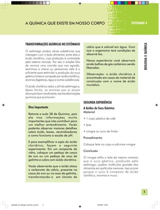 5
BIOLOGIAEQUÍMICA
A QUÍMICA QUE EXISTE EM NOSSO CORPO ATIVIDADE 4
TRANSFORMAÇÕES QUÍMICAS NO ESTÔMAGO
O estômago produz várias substâncias que
interagem com o bolo alimentar, entre elas o
ácido clorídrico, cuja produção é controlada
pelo sistema nervoso. Por isso o simples fato
de vermos uma comida que nos agrada,
sentirmos o cheiro ou pensarmos nela é o
suficiente para estimular a produção do suco
gástrico (mistura composta por ácido clorídrico,
enzimas digestivas, água e outras substâncias).
O ácido clorídrico reduz o pH do estômago e,
dessa forma, as enzimas que ai atuam
alcançam bom rendimento nas transformações
químicas que promovem.
Dica Importante
Retome a aula 38 de Química, pois
ela traz informações muito
importantes que irão contribuir para
um melhor entendimento. Vocês
poderão observar maiores detalhes
sobre ácido, bases, neutralizadores
e como funciona a escala de pH.
E para exemplificar a ação do ácido
clorídrico, façam o seguinte
experimento: Em um recipiente de
vidro, coloque um pedaço de casca
de ovo ou um pedaço de osso de
galinha e cubra com ácido clorídrico.
Vocês observarão que o ácido ataca
o carbonato de cálcio, presente na
casca do ovo ou no osso de galinha,
transformando-o em cloreto de
SEGUNDA EXPERIÊNCIA
A Acidez do Suco Gástrico
Material
• 1 copo plástico de café
• leite
• vinagre ou suco de limão
Procedimento
Coloque leite no copo e adicione vinagre
Conclusão
O vinagre talha o leite da mesma maneira
que o suco gástrico, produzido pelo
estômago, quebra moléculas grandes dos
alimentos em partículas menores. Isso ocorre
porque o suco é composto de ácido
clorídrico, enzimas e muco.
cálcio que é solúvel em água. Com
isso o organismo terá condições de
absorvê-los.
Nessa experiência você observará
ainda bolhas de gás carbônico sendo
liberadas.
Observação: o ácido clorídrico é
encontrado em casas de material de
construção com o nome de ácido
muriático.
atividade_04_biologia e quimica_ok.pmd 5/3/2007, 16:035
 