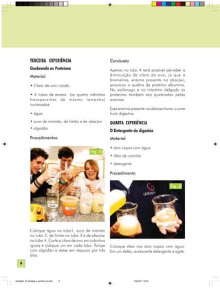 6
TERCEIRA EXPERIÊNCIA
Quebrando as Proteínas
Material
• Clara de ovo cozido
• 4 tubos de ensaio (ou quatro vidrinhos
transparentes de mesmo tamanho)
numerados
• água
• suco de mamão, de limão e de abacaxi
• algodão
Procedimentos
Coloque água no tubo1, suco de mamão
no tubo 2, de limão no tubo 3 e de abacaxi
no tubo 4. Corte a clara de ovo em cubinhos
iguais e coloque um em cada tubo. Tampe
com algodão e deixe em repouso por três
dias.
Conclusão
Apenas no tubo 4 será possível perceber a
diminuição da clara do ovo, já que a
bromelina, enzima presente no abacaxi,
provocou a quebra da proteína albumina.
No estômago e no intestino delgado as
proteínas também são quebradas pelas
enzimas.
Essa enzima presente no abacaxi torna-o uma
fruta digestiva
QUARTA EXPERIÊNCIA
O Detergente da digestão
Material
• dois copos com água
• óleo de cozinha
• detergente
Procedimento
Coloque óleo nos dois copos com água.
Em um deles, acrescente detergente e agite.
Fig. 5
Fig. 6
atividade_04_biologia e quimica_ok.pmd 5/3/2007, 16:036
 