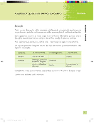 7
BIOLOGIAEQUÍMICA
A QUÍMICA QUE EXISTE EM NOSSO CORPO ATIVIDADE 4
Conclusão
Assim como o detergente, a bile, produzida pelo fígado, é um suco ácido que transforma
as gorduras em gotículas muito pequenas, ácidos graxos e glicerol, facilitando a digestão.
Como podemos observar, o nosso corpo é um verdadeiro laboratório químico, através
das várias experiências tivemos a chance de verificar a ação de algumas enzimas.
Para organizar suas conclusões, volte à aula 14 de Biologia e faça uma nova leitura.
Em seguida preencha o seguinte resumo dos tipos de enzimas que encontramos no tubo
digestivo e sua ação.
Vamos testar nossos conhecimentos, resolvendo a cruzadinha “A química de nosso corpo”.
Confira suas respostas com a monitora.
a enzima ...é produzida no... ao interagir com... ...resulta em...
amilase
protease
pâncreas e boca
estômago, pâncreas
e intestino delgado
intestino delgado e
pâncreas
proteínas
lipídios
maltose
ácidos graxos e
glicerol
atividade_04_biologia e quimica_ok.pmd 5/3/2007, 16:037
 