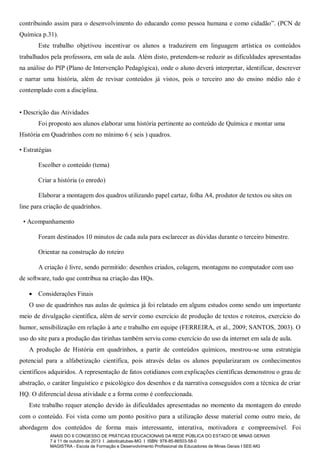 contribuindo assim para o desenvolvimento do educando como pessoa humana e como cidadão”. (PCN de
Química p.31).
Este trabalho objetivou incentivar os alunos a traduzirem em linguagem artística os conteúdos
trabalhados pela professora, em sala de aula. Além disto, pretendem-se reduzir as dificuldades apresentadas
na análise do PIP (Plano de Intervenção Pedagógica), onde o aluno deverá interpretar, identificar, descrever
e narrar uma história, além de revisar conteúdos já vistos, pois o terceiro ano do ensino médio não é
contemplado com a disciplina.
• Descrição das Atividades
Foi proposto aos alunos elaborar uma história pertinente ao conteúdo de Química e montar uma
História em Quadrinhos com no mínimo 6 ( seis ) quadros.
• Estratégias
Escolher o conteúdo (tema)
Criar a história (o enredo)
Elaborar a montagem dos quadros utilizando papel cartaz, folha A4, produtor de textos ou sites on
line para criação de quadrinhos.
• Acompanhamento
Foram destinados 10 minutos de cada aula para esclarecer as dúvidas durante o terceiro bimestre.
Orientar na construção do roteiro
A criação é livre, sendo permitido: desenhos criados, colagem, montagens no computador com uso
de software, tudo que contribua na criação das HQs.
 Considerações Finais
O uso de quadrinhos nas aulas de química já foi relatado em alguns estudos como sendo um importante
meio de divulgação científica, além de servir como exercício de produção de textos e roteiros, exercício do
humor, sensibilização em relação à arte e trabalho em equipe (FERREIRA, et al., 2009; SANTOS, 2003). O
uso do site para a produção das tirinhas também serviu como exercício do uso da internet em sala de aula.
A produção de História em quadrinhos, a partir de conteúdos químicos, mostrou-se uma estratégia
potencial para a alfabetização científica, pois através delas os alunos popularizaram os conhecimentos
científicos adquiridos. A representação de fatos cotidianos com explicações científicas demonstrou o grau de
abstração, o caráter linguístico e psicológico dos desenhos e da narrativa conseguidos com a técnica de criar
HQ. O diferencial dessa atividade e a forma como é confeccionada.
Este trabalho requer atenção devido às dificuldades apresentadas no momento da montagem do enredo
com o conteúdo. Foi vista como um ponto positivo para a utilização desse material como outro meio, de
abordagem dos conteúdos de forma mais interessante, interativa, motivadora e compreensível. Foi
ANAIS DO II CONGESSO DE PRÁTICAS EDUCACIONAIS DA REDE PÚBLICA DO ESTADO DE MINAS GERAIS
7 à 11 de outubro de 2013 I Jaboticatubas-MG I ISBN: 978-85-86503-58-0
MAGISTRA - Escola de Formação e Desenvolvimento Profissional de Educadores de Minas Gerais I SEE-MG

 