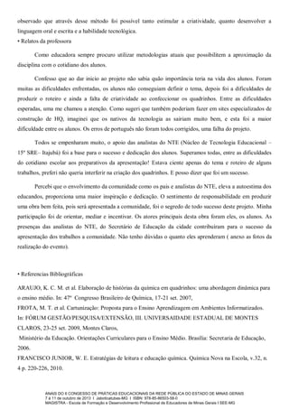 observado que através desse método foi possível tanto estimular a criatividade, quanto desenvolver a
linguagem oral e escrita e a habilidade tecnológica.
• Relatos da professora
Como educadora sempre procuro utilizar metodologias atuais que possibilitem a aproximação da
disciplina com o cotidiano dos alunos.
Confesso que ao dar inicio ao projeto não sabia quão importância teria na vida dos alunos. Foram
muitas as dificuldades enfrentadas, os alunos não conseguiam definir o tema, depois foi a dificuldades de
produzir o roteiro e ainda a falta de criatividade ao confeccionar os quadrinhos. Entre as dificuldades
esperadas, uma me chamou a atenção. Como sugeri que também poderiam fazer em sites especializados de
construção de HQ, imaginei que os nativos da tecnologia as sairiam muito bem, e esta foi a maior
dificuldade entre os alunos. Os erros de português não foram todos corrigidos, uma falha do projeto.
Todos se empenharam muito, o apoio das analistas do NTE (Núcleo de Tecnologia Educacional –
15º SRE– Itajubá) foi a base para o sucesso e dedicação dos alunos. Superamos todas, entre as dificuldades
do cotidiano escolar aos preparativos da apresentação! Estava ciente apenas do tema e roteiro de alguns
trabalhos, preferi não queria interferir na criação dos quadrinhos. E posso dizer que foi um sucesso.
Percebi que o envolvimento da comunidade como os pais e analistas do NTE, eleva a autoestima dos
educandos, proporciona uma maior inspiração e dedicação. O sentimento de responsabilidade em produzir
uma obra bem feita, pois será apresentada a comunidade, foi o segredo de todo sucesso deste projeto. Minha
participação foi de orientar, mediar e incentivar. Os atores principais desta obra foram eles, os alunos. As
presenças das analistas do NTE, do Secretário de Educação da cidade contribuíram para o sucesso da
apresentação dos trabalhos a comunidade. Não tenho dúvidas o quanto eles aprenderam ( anexo as fotos da
realização do evento).

• Referencias Bibliográficas
ARAUJO, K. C. M. et al. Elaboração de histórias da química em quadrinhos: uma abordagem dinâmica para
o ensino médio. In: 47º Congresso Brasileiro de Química, 17-21 set. 2007,
FROTA, M. T. et al. Cartunização: Proposta para o Ensino Aprendizagem em Ambientes Informatizados.
In: FÓRUM GESTÃO/PESQUISA/EXTENSÃO, III. UNIVERSAIDADE ESTADUAL DE MONTES
CLAROS, 23-25 set. 2009, Montes Claros,
Ministério da Educação. Orientações Curriculares para o Ensino Médio. Brasília: Secretaria de Educação,
2006.
FRANCISCO JUNIOR, W. E. Estratégias de leitura e educação química. Química Nova na Escola, v.32, n.
4 p. 220-226, 2010.

ANAIS DO II CONGESSO DE PRÁTICAS EDUCACIONAIS DA REDE PÚBLICA DO ESTADO DE MINAS GERAIS
7 à 11 de outubro de 2013 I Jaboticatubas-MG I ISBN: 978-85-86503-58-0
MAGISTRA - Escola de Formação e Desenvolvimento Profissional de Educadores de Minas Gerais I SEE-MG

 