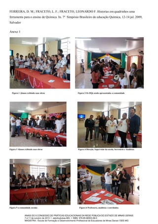 FERREIRA, D. M.; FRACETO, L. F.; FRACETO, LEONARDO F. Historias em quadrinhos uma
ferramenta para o ensino de Química. In. 7º Simpósio Brasileiro de educação Química, 12-14 jul. 2009,
Salvador
Anexo 1

Figura 1 Alunos exibindo suas obras

Figura 3 Alunos exibindo suas obras

Figura 5 a comunidade escolar.

Figura 2 Os HQs sendo apresentados a comunidade

Figura 4 Direção, Supervisão da escola, Secretário e Analistas.

Figura 6 Professora, analistas e convidados.

ANAIS DO II CONGESSO DE PRÁTICAS EDUCACIONAIS DA REDE PÚBLICA DO ESTADO DE MINAS GERAIS
7 à 11 de outubro de 2013 I Jaboticatubas-MG I ISBN: 978-85-86503-58-0
MAGISTRA - Escola de Formação e Desenvolvimento Profissional de Educadores de Minas Gerais I SEE-MG

 