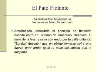 El Pato Flotante  La madera flota, las piedras no. Las personas flotan, los carros no.   Arquímedes, descubrió el principio de flotación cuando entró en un baño de inmersión. Después, él salió de la tina, y salió corriendo por la calle gritando "Eureka“ descubrí que  un objeto inmerso sufre una fuerza para arriba igual al peso del líquido que él desplaza .  