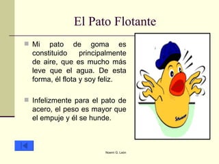 El Pato Flotante Mi pato de goma es constituido principalmente de aire, que es mucho más leve que el agua. De esta forma, él flota y soy feliz.  Infelizmente para el pato de acero, el peso es mayor que el empuje y él se hunde.  