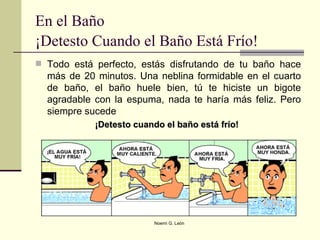 Todo está perfecto, estás disfrutando de tu baño hace más de 20 minutos. Una neblina formidable en el cuarto de baño, el baño huele bien, tú te hiciste un bigote agradable con la espuma, nada te haría más feliz. Pero siempre sucede  ¡Detesto cuando el baño está frío!  En el Baño ¡Detesto Cuando el Baño Está Frío!   