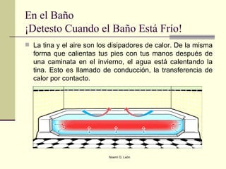 En el Baño ¡Detesto Cuando el Baño Está Frío! La tina y el aire son los disipadores de calor. De la misma forma que calientas tus pies con tus manos después de una caminata en el invierno, el agua está calentando la tina. Esto es llamado de conducción, la transferencia de calor por contacto.  