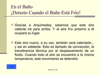 En el Baño ¡Detesto Cuando el Baño Está Frío! Gracias a Arquímedes, sabemos que este aire caliente irá para arriba. Y el aire frío próximo a él ocupará su lugar.  Este aire nuevo, a su vez, también será calentado... y así en adelante. Esto es llamado de convección, la transferencia térmica por el desplazamiento de un fluido. Cuando todo el aire se encuentra a la misma temperatura, este movimiento se detendrá.  