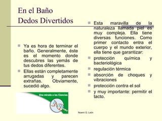 En el Baño Dedos Divertidos   Ya es hora de terminar el baño. Generalmente, éste es el momento donde descubres las yemás de tus dedos diferentes.  Ellas están completamente arrugadas y parecen extrañas. Obviamente, sucedió algo.  Esta maravilla de la naturaleza llamada piel es muy compleja. Ella tiene diversas funciones. Como primer contacto entra el cuerpo y el mundo exterior, ella tiene que garantizar: protección química y bacteriológica regulación térmica absorción de choques y vibraciones protección contra el sol y muy importante: permitir el tacto.  