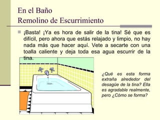 En el Baño Remolino de Escurrimiento   ¡Basta! ¡Ya es hora de salir de la tina! Sé que es difícil, pero ahora que estás relajado y limpio, no hay nada más que hacer aquí. Vete a secarte con una toalla caliente y deja toda esa agua escurrir de la tina.  ¿Qué es esta forma extraña alrededor del desagüe de la tina? Ella es agradable realmente, pero ¿Cómo se forma? 