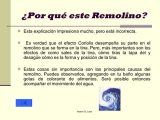 ¿Por qué este Remolino? Esta explicación impresiona mucho, pero está incorrecta. Es verdad que el efecto Coriolis desempeña su parte en el remolino que se forma en la tina. Pero, más importantes son los efectos de como sales de la tina, cómo tiras la tapa del y desagüe cómo es la forma y posición de la tina.  Estas cosas sin importancia son las principales causas del remolino. Puedes observarlos, agregando en tu baño algunas gotas de colorante de alimentos. Será posible entonces acompañar el movimiento del agua.  