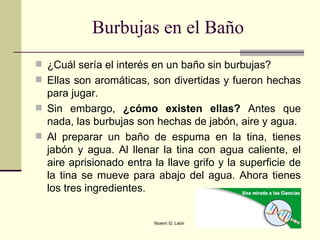 Burbujas en el Baño ¿Cuál sería el interés en un baño sin burbujas? Ellas son aromáticas, son divertidas y fueron hechas para jugar.  Sin embargo,  ¿cómo existen ellas?  Antes que nada, las burbujas son hechas de jabón, aire y agua.  Al preparar un baño de espuma en la tina, tienes jabón y agua. Al llenar la tina con agua caliente, el aire aprisionado entra la llave grifo y la superficie de la tina se mueve para abajo del agua. Ahora tienes los tres ingredientes.  