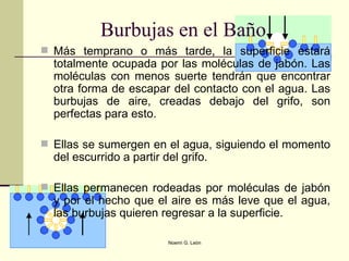 Más temprano o más tarde, la superficie estará totalmente ocupada por las moléculas de jabón. Las moléculas con menos suerte tendrán que encontrar otra forma de escapar del contacto con el agua. Las burbujas de aire, creadas debajo del grifo, son perfectas para esto. Ellas se sumergen en el agua, siguiendo el momento del escurrido a partir del grifo.  Ellas permanecen rodeadas por moléculas de jabón y por el hecho que el aire es más leve que el agua, las burbujas quieren regresar a la superficie.  Burbujas en el Baño 