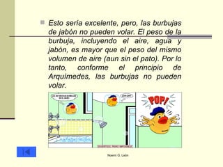 Esto sería excelente, pero, las burbujas de jabón no pueden volar. El peso de la burbuja, incluyendo el aire, agua y jabón, es mayor que el peso del mismo volumen de aire (aun sin el pato). Por lo tanto, conforme el principio de Arquímedes, las burbujas no pueden volar.  