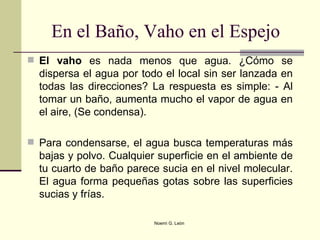 En el Baño, Vaho en el Espejo  El vaho  es nada menos que agua. ¿Cómo se dispersa el agua por todo el local sin ser lanzada en todas las direcciones? La respuesta es simple: - Al tomar un baño, aumenta mucho el vapor de agua en el aire, (Se condensa). Para condensarse, el agua busca temperaturas más bajas y polvo. Cualquier superficie en el ambiente de tu cuarto de baño parece sucia en el nivel molecular. El agua forma pequeñas gotas sobre las superficies sucias y frías.  