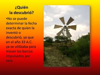 ¿Quién
  la descubrió?
•No se puede
determinar la fecha
exacta de quien la
inventó o
descubrió, ya que
en el año 33 A.C.
ya se utilizaba para
mover los barcos
impulsados por
vela
 