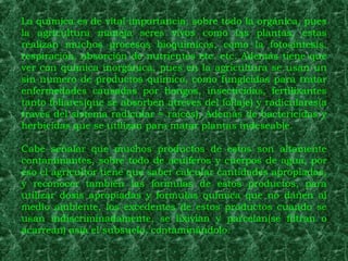 La química es de vital importancia, sobre todo la orgánica, pues
la agricultura maneja seres vivos como las plantas, estas
realizan muchos procesos bioquímicos, como la fotosíntesis,
respiración, absorción de nutrientes etc. etc. Además tiene que
ver con química inorgánica, pues en la agricultura se usan un
sin numero de productos químico, como fungicidas para tratar
enfermedades causadas por hongos, insecticidas, fertilizantes
tanto foliares(que se absorben atreves del follaje) y radiculares(a
través del sistema radicular = raíces), Además de bactericidas y
herbicidas que se utilizan para matar plantas indeseable.

Cabe señalar que muchos productos de estos son altamente
contaminantes, sobre todo de acuíferos y cuerpos de agua, por
eso el agricultor tiene que saber calcular cantidades apropiadas,
y reconocer también las formulas de estos productos, para
utilizar dosis apropiadas y formulas química que no dañen al
medio ambiente, los excedentes de estos productos cuando se
usan indiscriminadamente, se lixivian y parcelan(se filtran o
acarrean) asía el subsuelo, contaminándolo.
 