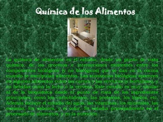 Química de los Alimentos




La química de alimentos es el estudio, desde un punto de vista
químico, de los procesos e interacciones existentes entre los
componentes biológicos (y no biológicos) que se dan en la cocina
cuando se manipulan alimentos. Las sustancias biológicas aparecen
en algunos alimentos como las carnes y las verduras (y hortalizas), y
en bebidas como la leche o la cerveza. Este estudio es muy similar
al de la bioquímica desde el punto de vista de los ingredientes
principales, como los carbohidratos, las proteínas, los lípidos, etc.
Además incluye el estudio del agua, las vitaminas, los minerales, las
enzimas, los sabores, y el color. Se estudia principalmente en el
procesado de alimentos, y en la nutrición.
 