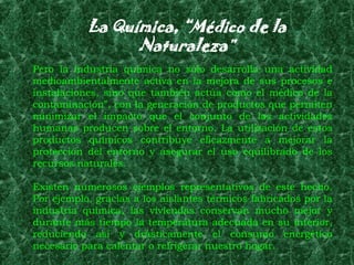 La Química, “Médico de la
                 Naturaleza”
Pero la industria química no sólo desarrolla una actividad
medioambientalmente activa en la mejora de sus procesos e
instalaciones, sino que también actúa como el médico de la
contaminación”, con la generación de productos que permiten
minimizar el impacto que el conjunto de las actividades
humanas producen sobre el entorno. La utilización de estos
productos químicos contribuye eficazmente a mejorar la
protección del entorno y asegurar el uso equilibrado de los
recursos naturales.

Existen numerosos ejemplos representativos de este hecho.
Por ejemplo, gracias a los aislantes térmicos fabricados por la
industria química, las viviendas conservan mucho mejor y
durante más tiempo la temperatura adecuada en su interior,
reduciendo así y drásticamente el consumo energético
necesario para calentar o refrigerar nuestro hogar.
 