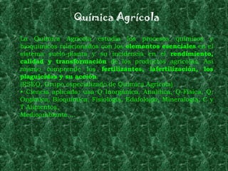 Química Agrícola
La Química Agrícola estudia los procesos químicos y
bioquímicos relacionados con los elementos esenciales en el
sistema suelo-planta y su incidencia en el rendimiento,
calidad y transformación de los productos agrícolas. Así
mismo comprende los fertilizantes, lafertilización, los
plaguicidas y su acción.
(RSEQ, Grupo especializado de Química Agrícola)
• Ciencia aplicada: usa Q Inorgánica, Analítica, Q-Física, Q.
Orgánica, Bioquímica, Fisiología, Edafología, Mineralogía, C y
T Alimentos,
Medioambiente….
 