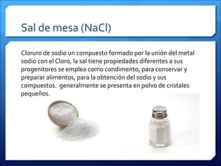 Sal de mesa (NaCl)
Cloruro de sodio un compuesto formado por la unión del metal
sodio con el Cloro, la sal tiene propiedades diferentes a sus
progenitores se emplea como condimento, para conservar y
preparar alimentos, para la obtención del sodio y sus
compuestos. generalmente se presenta en polvo de cristales
pequeños.
 