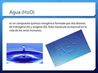 Agua (H2O)
es un compuesto químico inorgánico formado por dos átomos
de hidrógeno (H) y oxigeno (O). Esta monecula es esencial en la
vida de los seres humanos.
 