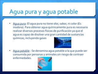 Agua pura y agua potable
• Agua pura: El agua pura no tiene olor, sabor, ni color (Es
inodora). Para obtener agua químicamente pura es necesario
realizar diversos procesos físicos de purificación ya que el
agua es capaz de disolver una gran cantidad de sustancias
químicas, incluyendo gases
• Agua potable : Se denomina agua potable a la que puede ser
consumida por personas y animales sin riesgo de contraer
enfermedades.
 