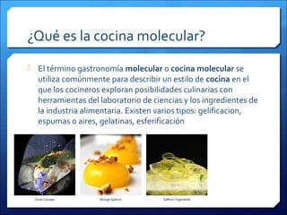 ¿Qué es la cocina molecular?
 El término gastronomía molecular o cocina molecular se
utiliza comúnmente para describir un estilo de cocina en el
que los cocineros exploran posibilidades culinarias con
herramientas del laboratorio de ciencias y los ingredientes de
la industria alimentaria. Existen varios tipos: gelificacion,
espumas o aires, gelatinas, esferificación
 