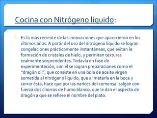 Cocina con Nitrógeno liquido:
 Es la más reciente de las innovaciones que aparecieron en los
últimos años. A partir del uso del nitrógeno líquido se logran
congelaciones prácticamente instantáneas, que evitan la
formación de cristales de hielo, y permiten texturas
realmente sorprendentes.Todavía en fase de
experimentación, con él se logran preparaciones como el
“dragón oil”, que consiste en una bola de aceite virgen
sometida al nitrógeno líquido, que al meterla en la boca y
cerrar ésta, hace que por las narices del comensal salgan con
fuerza dos chorros de humo blanco, que le dan el aspecto de
dragón a que se refiere el nombre del plato.
 