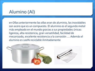 Alumino (Al)
en Ollas anteriormente las ollas eran de aluminio, las inoxidables
son acero que es un compuesto. El aluminio es el segundo metal
más empleado en el mundo gracias a sus propiedades únicas:
ligereza, alta resistencia, gran versatilidad, facilidad de
mecanizado, excelente resistencia a la corrosión .... Además el
aluminio es 100% reciclable ilimitadamente
 