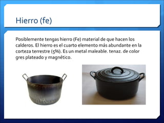 Hierro (fe)
Posiblemente tengas hierro (Fe) material de que hacen los
calderos. El hierro es el cuarto elemento más abundante en la
corteza terrestre (5%). Es un metal maleable, tenaz, de color
gres plateado y magnético.
 