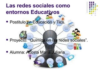 Las redes sociales como
entornos Educativos
 Postitulo en Educación y Tics.
 Proyecto: “Química en las redes sociales”.
 Alumna: Acosta Maria Juliana
 