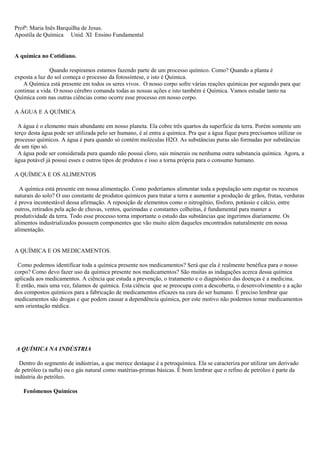 Profª: Maria Inês Barquilha de Jesus.
Apostila de Química Unid. XI Ensino Fundamental
A química no Cotidiano.
Quando respiramos estamos fazendo parte de um processo químico. Como? Quando a planta é
exposta a luz do sol começa o processo da fotossíntese, e isto é Química.
A Química está presente em todos os seres vivos. O nosso corpo sofre várias reações químicas por segundo para que
continue a vida. O nosso cérebro comanda todas as nossas ações e isto também é Química. Vamos estudar tanto na
Química com nas outras ciências como ocorre esse processo em nosso corpo.
A ÁGUA E A QUÍMICA
A água é o elemento mais abundante em nosso planeta. Ela cobre três quartos da superfície da terra. Porém somente um
terço desta água pode ser utilizada pelo ser humano, é aí entra a química. Pra que a água fique pura precisamos utilizar os
processo químicos. A água é pura quando só contém moléculas H2O. As substâncias puras são formadas por substâncias
de um tipo só.
A água pode ser considerada pura quando não possui cloro, sais minerais ou nenhuma outra substancia química. Agora, a
água potável já possui esses e outros tipos de produtos e isso a torna própria para o consumo humano.
A QUÍMICA E OS ALIMENTOS
A química está presente em nossa alimentação. Como poderíamos alimentar toda a população sem esgotar os recursos
naturais do solo? O uso constante de produtos químicos para tratar a terra e aumentar a produção de grãos, frutas, verduras
é prova incontestável dessa afirmação. A reposição de elementos como o nitrogênio, fósforo, potássio e cálcio, entre
outros, retirados pela ação de chuvas, ventos, queimadas e constantes colheitas, é fundamental para manter a
produtividade da terra. Todo esse processo torna importante o estudo das substâncias que ingerimos diariamente. Os
alimentos industrializados possuem componentes que vão muito além daqueles encontrados naturalmente em nossa
alimentação.
A QUÍMICA E OS MEDICAMENTOS.
Como podemos identificar toda a química presente nos medicamentos? Será que ela é realmente benéfica para o nosso
corpo? Como devo fazer uso da química presente nos medicamentos? São muitas as indagações acerca dessa química
aplicada aos medicamentos. A ciência que estuda a prevenção, o tratamento e o diagnóstico das doenças é a medicina.
E então, mais uma vez, falamos de química. Esta ciência que se preocupa com a descoberta, o desenvolvimento e a ação
dos compostos químicos para a fabricação de medicamentos eficazes na cura do ser humano. É preciso lembrar que
medicamentos são drogas e que podem causar a dependência química, por este motivo não podemos tomar medicamentos
sem orientação médica.
A QUÍMICA NA INDÚSTRIA
Dentro do segmento de indústrias, a que merece destaque é a petroquímica. Ela se caracteriza por utilizar um derivado
de petróleo (a nafta) ou o gás natural como matérias-primas básicas. É bom lembrar que o refino de petróleo é parte da
indústria do petróleo.
Fenômenos Químicos
 