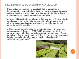 1.3 APLICACIONES DE LA QUÍMICA A LA BIOLOGÍA
 Entre todas las ciencias ha sido la Química, con el apoyo
fundamental y necesario de la física, la biología y otras áreas del
conocimiento, la que en mayor medida ha contribuido a ofrecer
respuestas a las necesidades del ser humano.
A pesar del importante papel que la Química ya ha desempeñado
en el pasado, su protagonismo será aún más relevante para
afrontar los retos a los que hoy en día, y en el futuro, deberá
enfrentarse la Humanidad.
¿Cómo se alimentarán los más de 9.000 millones de habitantes
que poblarán La Tierra en 2050? ¿Cómo erradicaremos las
enfermedades actuales y aquellas que aún no conocemos?, en
definitiva, ¿Cómo podrá, cada uno de los hombres y mujeres que
habitan este planeta, alcanzar un nivel y calidad de vida
suficientemente dignos?
 