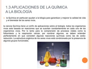 1.3 APLICACIONES DE LA QUÍMICA
A LA BIOLOGÍA
 la Química en particular ayudan a la bilogía para garantizar y mejorar la calidad de vida
y el bienestar de los seres vivos.
la ciencia Química tiene un sinfín de aplicaciones sobre al biología. todos los organismos
vivos esta basada en reacciones que se suscitan constantemente en cada uno de los
organismos vivos. Por lo tanto para la comprensión de procesos vitales como la
fotosíntesis y la respiración celular, por nombrar algunos, se deben entender
perfectamente en que consisten algunas reacciones químicas como las de oxido-
reducción. La estructura orgánica de los seres vivos está condicionada por la presencia de
algunos grupos funcionales.
 