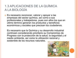 1.3 APLICACIONES DE LA QUÍMICA
A LA BIOLOGÍA
 Es necesario reconocer, valorar y apoyar a las
empresas del sector químico, así como a sus
profesionales y trabajadores, pues son ellos los que en
último término generan los productos y beneficios
económicos y sociales que precisan los ciudadanos.
Es necesario que la Química y su desarrollo industrial
continúen considerando prioritario su Compromiso de
Progreso con la protección de la salud, la seguridad y el
medio ambiente, así como la utilización racional y
sostenible de los recursos naturales.
 