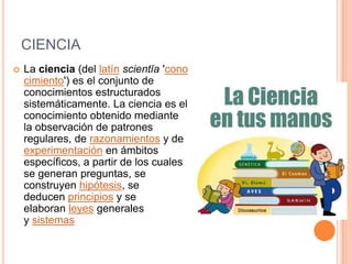 CIENCIA
 La ciencia (del latín scientĭa 'cono
cimiento') es el conjunto de
conocimientos estructurados
sistemáticamente. La ciencia es el
conocimiento obtenido mediante
la observación de patrones
regulares, de razonamientos y de
experimentación en ámbitos
específicos, a partir de los cuales
se generan preguntas, se
construyen hipótesis, se
deducen principios y se
elaboran leyes generales
y sistemas
 