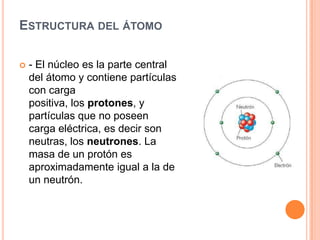 ESTRUCTURA DEL ÁTOMO
 - El núcleo es la parte central
del átomo y contiene partículas
con carga
positiva, los protones, y
partículas que no poseen
carga eléctrica, es decir son
neutras, los neutrones. La
masa de un protón es
aproximadamente igual a la de
un neutrón.
 
